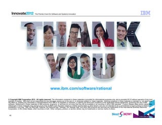 The Premier Event for Software and Systems Innovation




                                                          www.ibm.com/software/rational

© Copyright IBM Corporation 2012. All rights reserved. The information contained in these materials is provided for informational purposes only, and is provided AS IS without warranty of any kind,
express or implied. IBM shall not be responsible for any damages arising out of the use of, or otherwise related to, these materials. Nothing contained in these materials is intended to, nor shall have
the effect of, creating any warranties or representations from IBM or its suppliers or licensors, or altering the terms and conditions of the applicable license agreement governing the use of IBM
software. References in these materials to IBM products, programs, or services do not imply that they will be available in all countries in which IBM operates. Product release dates and/or capabilities
referenced in these materials may change at any time at IBM’s sole discretion based on market opportunities or other factors, and are not intended to be a commitment to future product or feature
availability in any way. IBM, the IBM logo, Rational, the Rational logo, Telelogic, the Telelogic logo, and other IBM products and services are trademarks of the International Business Machines
Corporation, in the United States, other countries or both. Other company, product, or service names may be trademarks or service marks of others.


 42
                                                                                                                                                                                      © 2012 IBM Corporation
 