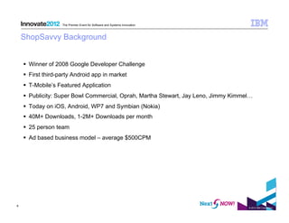 The Premier Event for Software and Systems Innovation



    ShopSavvy Background


      Winner of 2008 Google Developer Challenge
      First third-party Android app in market
      T-Mobile’s Featured Application
      Publicity: Super Bowl Commercial, Oprah, Martha Stewart, Jay Leno, Jimmy Kimmel…
      Today on iOS, Android, WP7 and Symbian (Nokia)
      40M+ Downloads, 1-2M+ Downloads per month
      25 person team
      Ad based business model – average $500CPM




6
                                                                                     © 2012 IBM Corporation
 