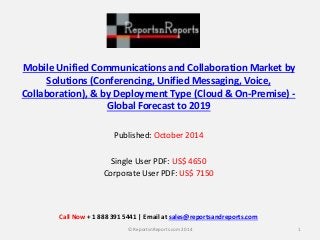 Mobile Unified Communications and Collaboration Market by
Solutions (Conferencing, Unified Messaging, Voice,
Collaboration), & by Deployment Type (Cloud & On-Premise) -
Global Forecast to 2019
Published: October 2014
Single User PDF: US$ 4650
Corporate User PDF: US$ 7150
1© ReportsnReports.com 2014
Call Now + 1 888 391 5441 | Email at sales@reportsandreports.com
 