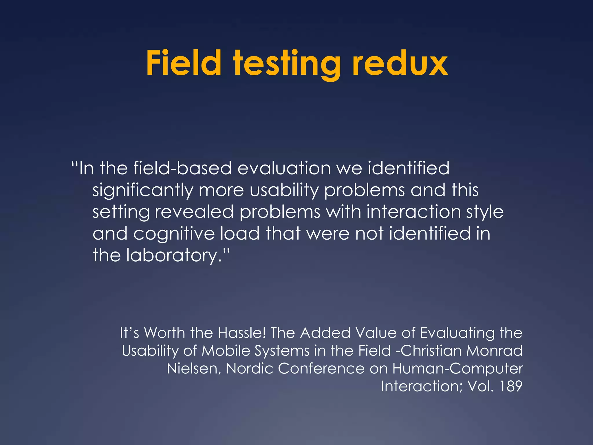 Field testing redux“In the field-based evaluation we identified significantly more usability problems and this setting revealed problems with interaction style and cognitive load that were not identified in the laboratory.”It’s Worth the Hassle! The Added Value of Evaluating the Usability of Mobile Systems in the Field -Christian Monrad Nielsen, Nordic Conference on Human-Computer Interaction; Vol. 189