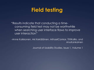 Field testing“Results indicate that conducting a time-consuming field test may not be worthwhile when searching user interface flaws to improve user interaction”-Anne Kaikkonen, Aki Kekäläinen, MihaelCankar, TittiKallio, and AnuKankainenJournal of Usability Studies, Issue 1, Volume 1