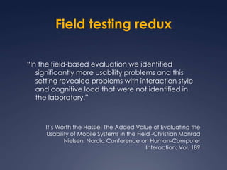 Field testing redux“In the field-based evaluation we identified significantly more usability problems and this setting revealed problems with interaction style and cognitive load that were not identified in the laboratory.”It’s Worth the Hassle! The Added Value of Evaluating the Usability of Mobile Systems in the Field -Christian Monrad Nielsen, Nordic Conference on Human-Computer Interaction; Vol. 189