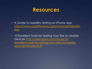 ResourcesA Guide to Usability Testing an iPhone app http://www.usabilitynews.com/news/article6496.asp10 Excellent Tools for Testing Your Site on Mobile Devices http://sixrevisions.com/tools/10-excellent-tools-for-testing-your-site-on-mobile-devices/#more-4121