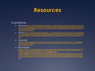 ResourcesUI guidelinesiPhonehttp://developer.apple.com/library/ios/#documentation/userexperience/conceptual/mobilehig/Introduction/Introduction.htmliPadhttp://developer.apple.com/library/ios/#documentation/general/conceptual/ipadhig/Introduction/Introduction.htmlAndroid http://developer.android.com/guide/practices/ui_guidelines/index.htmlBlackberry http://docs.blackberry.com/en/developers/deliverables/17965/index.jsp?name=UI+Guidelines+-+BlackBerry+Smartphones6.0&language=English&userType=21&category=Java+Development+Guidelines&subCategory=