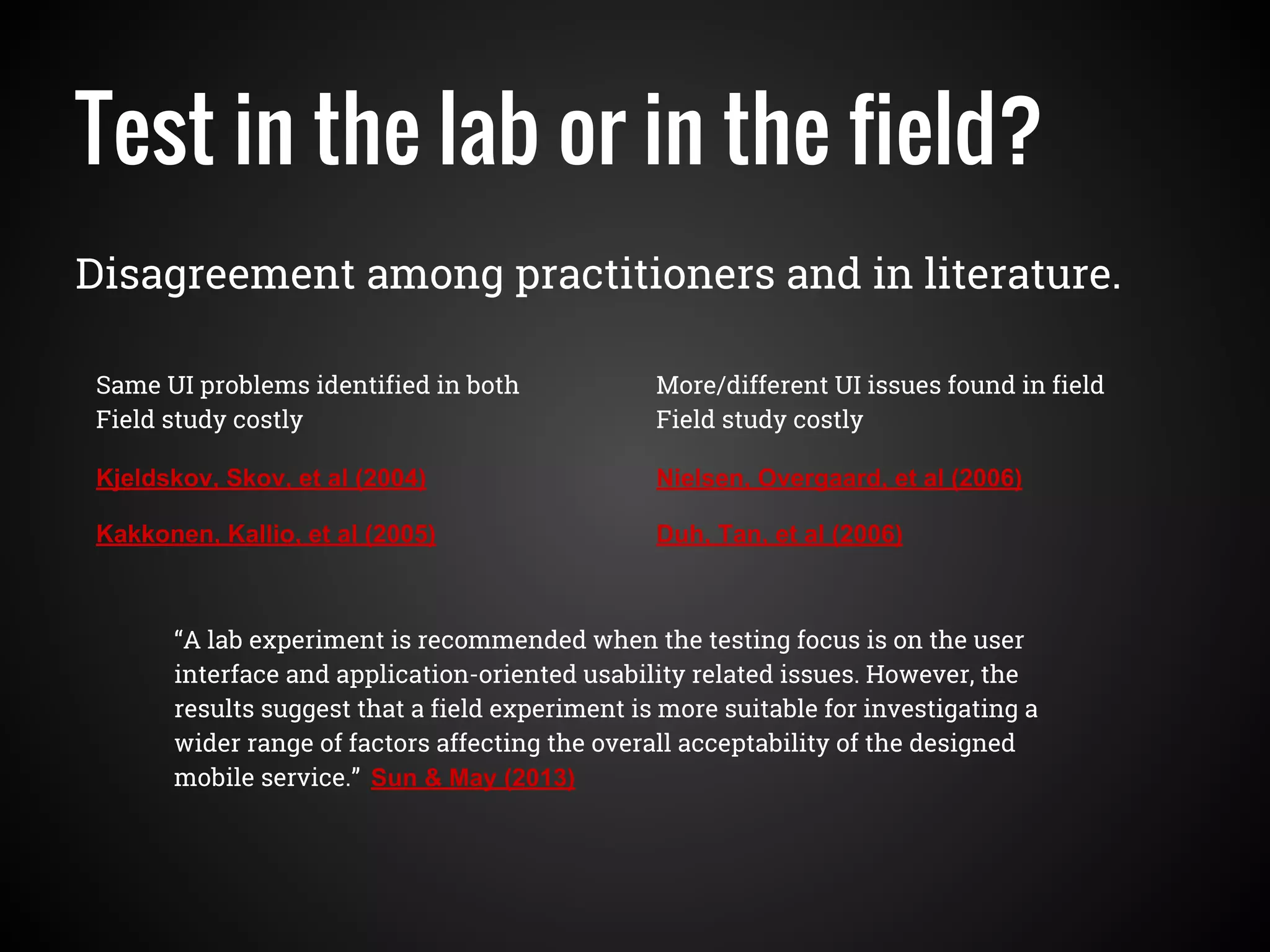 Test in the lab or in the field?
Disagreement among practitioners and in literature.
Kjeldskov, Skov, et al (2004)
Kakkonen, Kallio, et al (2005)
Nielsen, Overgaard, et al (2006)
Duh, Tan, et al (2006)
Same UI problems identified in both
Field study costly
More/different UI issues found in field
Field study costly
“A lab experiment is recommended when the testing focus is on the user
interface and application-oriented usability related issues. However, the
results suggest that a field experiment is more suitable for investigating a
wider range of factors affecting the overall acceptability of the designed
mobile service.” Sun & May (2013)
 