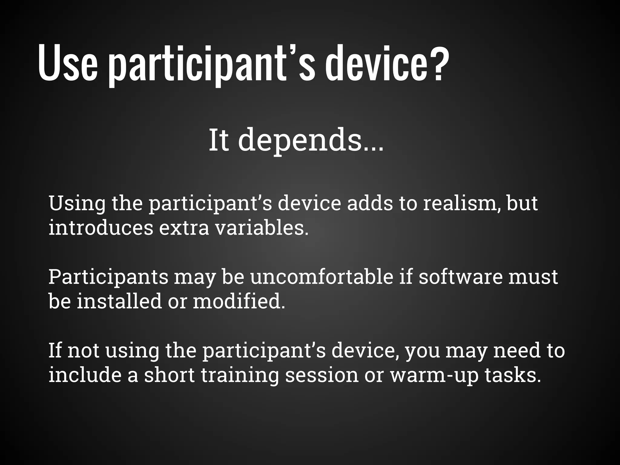 Use participant’s device?
Using the participant’s device adds to realism, but
introduces extra variables.
Participants may be uncomfortable if software must
be installed or modified.
If not using the participant’s device, you may need to
include a short training session or warm-up tasks.
It depends...
 
