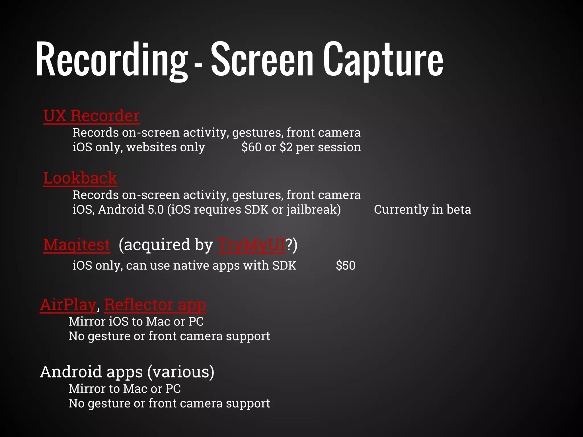 Recording - Screen Capture
UX Recorder
Records on-screen activity, gestures, front camera
iOS only, websites only $60 or $2 per session
AirPlay, Reflector app
Mirror iOS to Mac or PC
No gesture or front camera support
Android apps (various)
Mirror to Mac or PC
No gesture or front camera support
Magitest (acquired by TryMyUI?)
iOS only, can use native apps with SDK $50
Lookback
Records on-screen activity, gestures, front camera
iOS, Android 5.0 (iOS requires SDK or jailbreak) Currently in beta
 