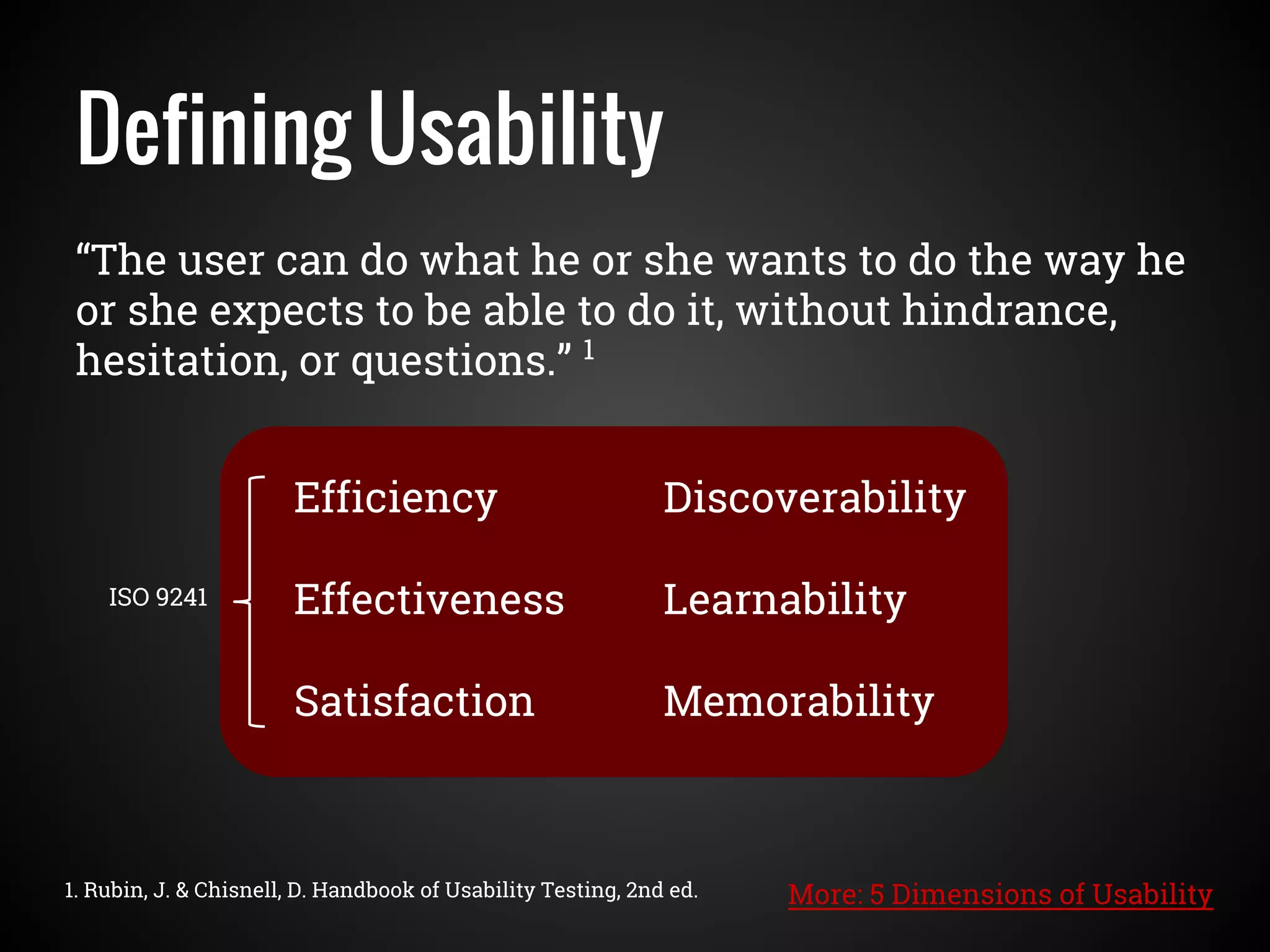 “The user can do what he or she wants to do the way he
or she expects to be able to do it, without hindrance,
hesitation, or questions.” 1
Defining Usability
1. Rubin, J. & Chisnell, D. Handbook of Usability Testing, 2nd ed.
Efficiency
Effectiveness
Satisfaction
Discoverability
Learnability
Memorability
ISO 9241
More: 5 Dimensions of Usability
 