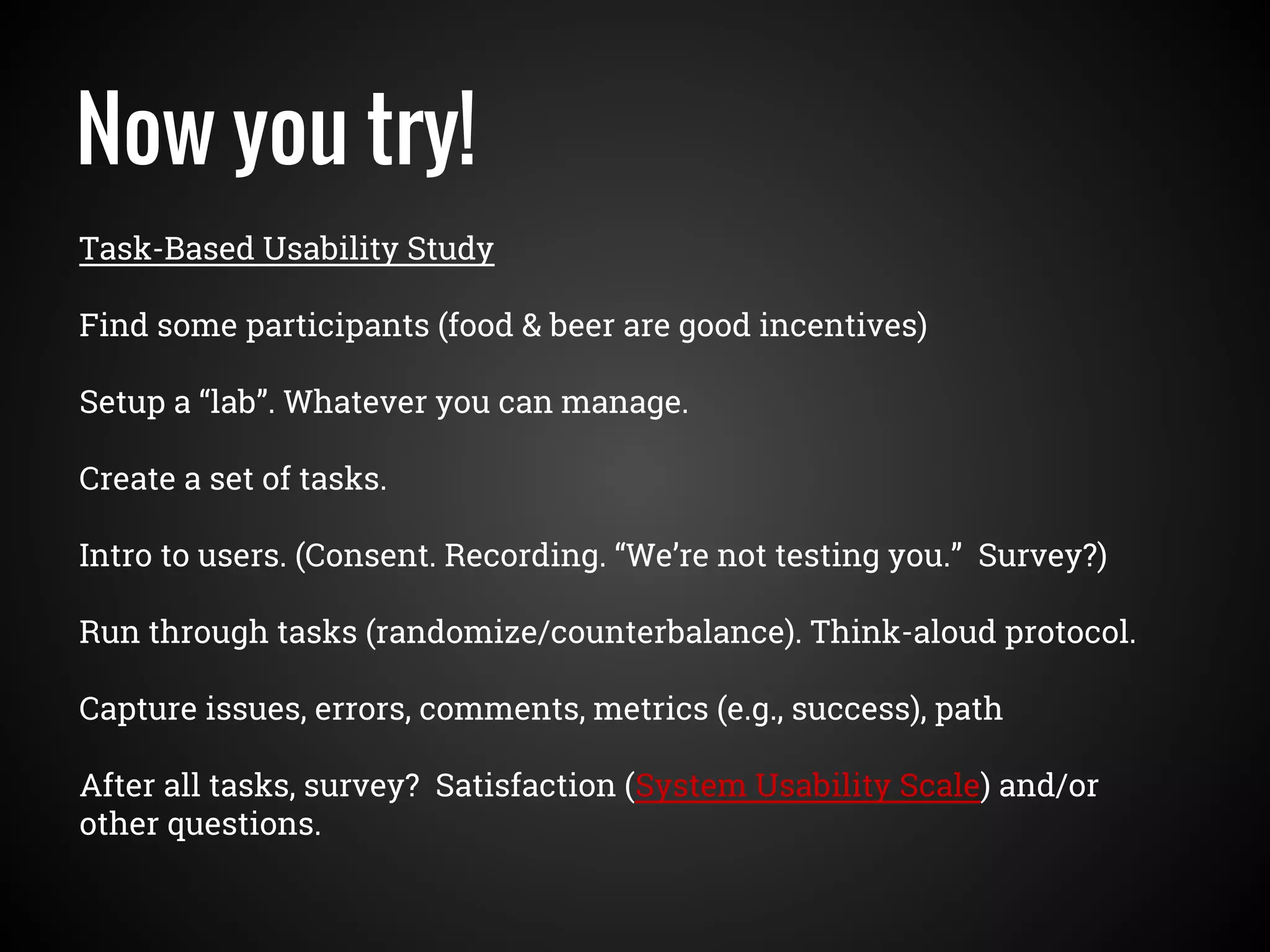 Now you try!
Task-Based Usability Study
Find some participants (food & beer are good incentives)
Setup a “lab”. Whatever you can manage.
Create a set of tasks.
Intro to users. (Consent. Recording. “We’re not testing you.” Survey?)
Run through tasks (randomize/counterbalance). Think-aloud protocol.
Capture issues, errors, comments, metrics (e.g., success), path
After all tasks, survey? Satisfaction (System Usability Scale) and/or
other questions.
 