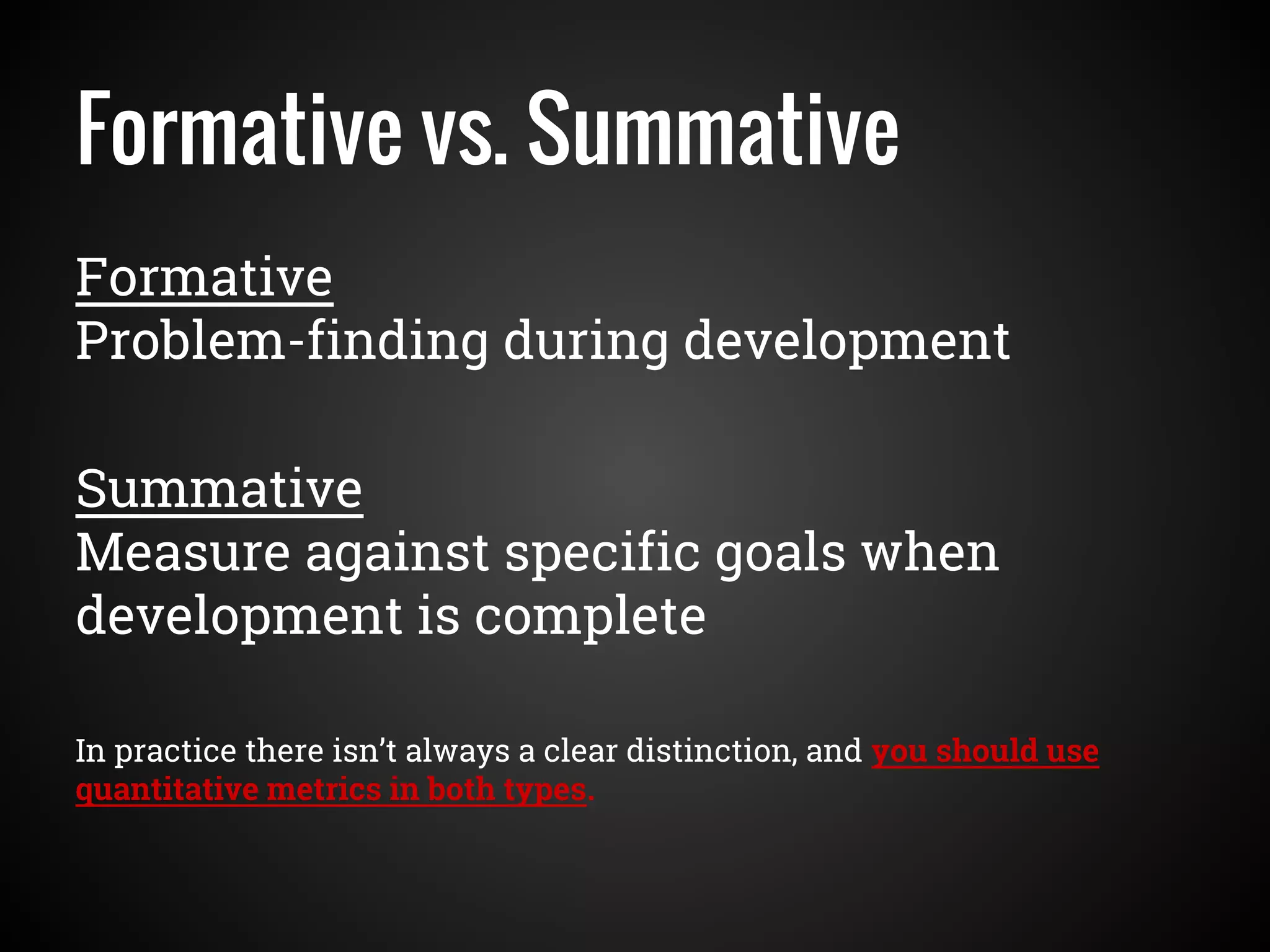 Formative vs. Summative
Formative
Problem-finding during development
Summative
Measure against specific goals when
development is complete
In practice there isn’t always a clear distinction, and you should use
quantitative metrics in both types.
 