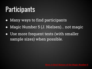 Participants
● Many ways to find participants
● Magic Number 5 (J. Nielsen)... not magic
● Use more frequent tests (with smaller
sample sizes) when possible.
More: A Brief History of the Magic Number 5
 