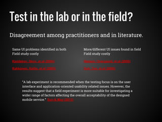 Test in the lab or in the field?
Disagreement among practitioners and in literature.
Kjeldskov, Skov, et al (2004)
Kakkonen, Kallio, et al (2005)
Nielsen, Overgaard, et al (2006)
Duh, Tan, et al (2006)
Same UI problems identified in both
Field study costly
More/different UI issues found in field
Field study costly
“A lab experiment is recommended when the testing focus is on the user
interface and application-oriented usability related issues. However, the
results suggest that a field experiment is more suitable for investigating a
wider range of factors affecting the overall acceptability of the designed
mobile service.” Sun & May (2013)
 