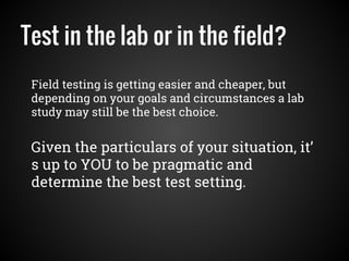 Test in the lab or in the field?
Field testing is getting easier and cheaper, but
depending on your goals and circumstances a lab
study may still be the best choice.
Given the particulars of your situation, it’
s up to YOU to be pragmatic and
determine the best test setting.
 