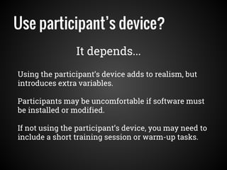 Use participant’s device?
Using the participant’s device adds to realism, but
introduces extra variables.
Participants may be uncomfortable if software must
be installed or modified.
If not using the participant’s device, you may need to
include a short training session or warm-up tasks.
It depends...
 