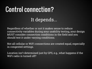 Control connection?
Regardless of whether or not it makes sense to reduce
connectivity variables during your usability testing, your design
MUST consider connection conditions in the field and you
should test it under varying conditions.
Not all cellular or WiFi connections are created equal, especially
in congested settings.
Location isn’t determined just by GPS, e.g., what happens if the
WiFi radio is turned off?
It depends...
 