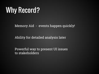 Why Record?
Memory Aid - events happen quickly!
Powerful way to present UI issues
to stakeholders
Ability for detailed analysis later
 