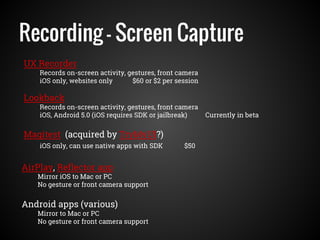 Recording - Screen Capture
UX Recorder
Records on-screen activity, gestures, front camera
iOS only, websites only $60 or $2 per session
AirPlay, Reflector app
Mirror iOS to Mac or PC
No gesture or front camera support
Android apps (various)
Mirror to Mac or PC
No gesture or front camera support
Magitest (acquired by TryMyUI?)
iOS only, can use native apps with SDK $50
Lookback
Records on-screen activity, gestures, front camera
iOS, Android 5.0 (iOS requires SDK or jailbreak) Currently in beta
 