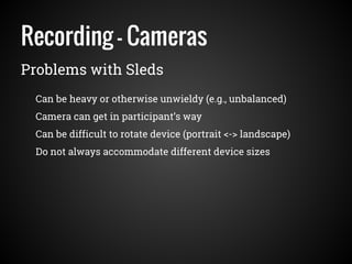 Recording - Cameras
Problems with Sleds
Can be heavy or otherwise unwieldy (e.g., unbalanced)
Camera can get in participant’s way
Can be difficult to rotate device (portrait <-> landscape)
Do not always accommodate different device sizes
 