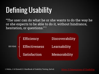 “The user can do what he or she wants to do the way he
or she expects to be able to do it, without hindrance,
hesitation, or questions.” 1
Defining Usability
1. Rubin, J. & Chisnell, D. Handbook of Usability Testing, 2nd ed.
Efficiency
Effectiveness
Satisfaction
Discoverability
Learnability
Memorability
ISO 9241
More: 5 Dimensions of Usability
 