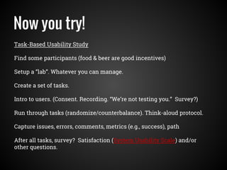 Now you try!
Task-Based Usability Study
Find some participants (food & beer are good incentives)
Setup a “lab”. Whatever you can manage.
Create a set of tasks.
Intro to users. (Consent. Recording. “We’re not testing you.” Survey?)
Run through tasks (randomize/counterbalance). Think-aloud protocol.
Capture issues, errors, comments, metrics (e.g., success), path
After all tasks, survey? Satisfaction (System Usability Scale) and/or
other questions.
 