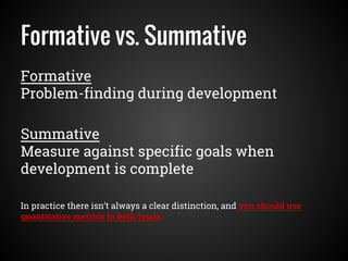 Formative vs. Summative
Formative
Problem-finding during development
Summative
Measure against specific goals when
development is complete
In practice there isn’t always a clear distinction, and you should use
quantitative metrics in both types.
 