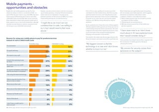Mobile usage: attitudes and payments insight report 2013 1716 Mobile usage: attitudes and payments insight report 2013
Four in 10 non-users say they do not want to put their
card details into their mobile phone, while there are also
significant levels of concern over losing the phone and
general worries about lack of security and confidentiality.
A quarter of non-users also do not trust the mobile
networks and 18% fear being affected by network
problems.
Earlier qualitative work shows that some of these negative
attitudes towards mobile payments are driven by a lack of
understanding of how the solution would work. The same
programme also shows that a significant proportion were
much more open to the concept of mobile payment
following a demonstration of the solution.
The need for information was also strongly echoed in the
VocaLink research, particularly around the issue of security.
Most of these fears are significantly lower among those
who are already using mobile payments, which suggests
that hands-on experience really does increase
confidence. However, some objections remain:
•	 	25% of mobile payment users do not want to put their
card details into their mobiles,
•	 	27% say they do not need the service
•	 	24% have concerns around loss of the mobile and
security in general.
Once providers have allayed security fears, it appears that
the convenience of mobile payment is the key to
unlocking the market.
People who use mobile payments say that the main
reasons for doing so centre on convenience (52%) – it’s
quick (51%), they don’t have to carry cash (46%), they don’t
have to queue (37%) and they don’t have to carry their
credit/debit cards around (31%). Both current users and
those interested in using mobile payment quote each of
these reasons to use in very similar proportions, although
intenders are even keener to mention convenience and
not having to carry cash/credit cards around.
However, security concerns remain a barrier to increased
use of mobile payments, including 37% of all smartphone
owners who are not interested in carrying out any
payment operation on their phone and 38% of non-users
simply stating that they do not need the service.
Mobile payments –
opportunities and obstacles
Reasons for using your mobile phone to pay for products/services
instead of cash or debit/credit cards
It’s convenient
It’s quick and easy
No need to carry cash
It saves time queuing to pay
for items
No need to carry my credit/
debit card
To receive immediate conﬁrmation
that the purchase is completed
I like using the latest technology
Able to stop the function if my
phone is lost or stolen
More secure than cash
More secure than debit/credit card
Because my friends use it
None of the above
I don’t have a credit card or
bank account
Currently using Interested in using
56%
51%
49%
38%
36%
27%
14%
13%
9%
4%
1%
6%
2%
52%
51%
46%
37%
31%
28%
24%
17%
16%
9%
6%
6%
2%
“I might like to do it but I am not
confident that it is safe. I am willing to
try it, but I would need to feel more
secure.”
“My biggest concern is that the
technology is so new and I don’t know
whether to trust it or not.”
“I have never tried is so I don’t know
much about it. If it was explained more
then I would consider doing it.”
“My concern for security comes from
ignorance on the subject.”
60%
ofUKcons
umers have as
m
artphone
 