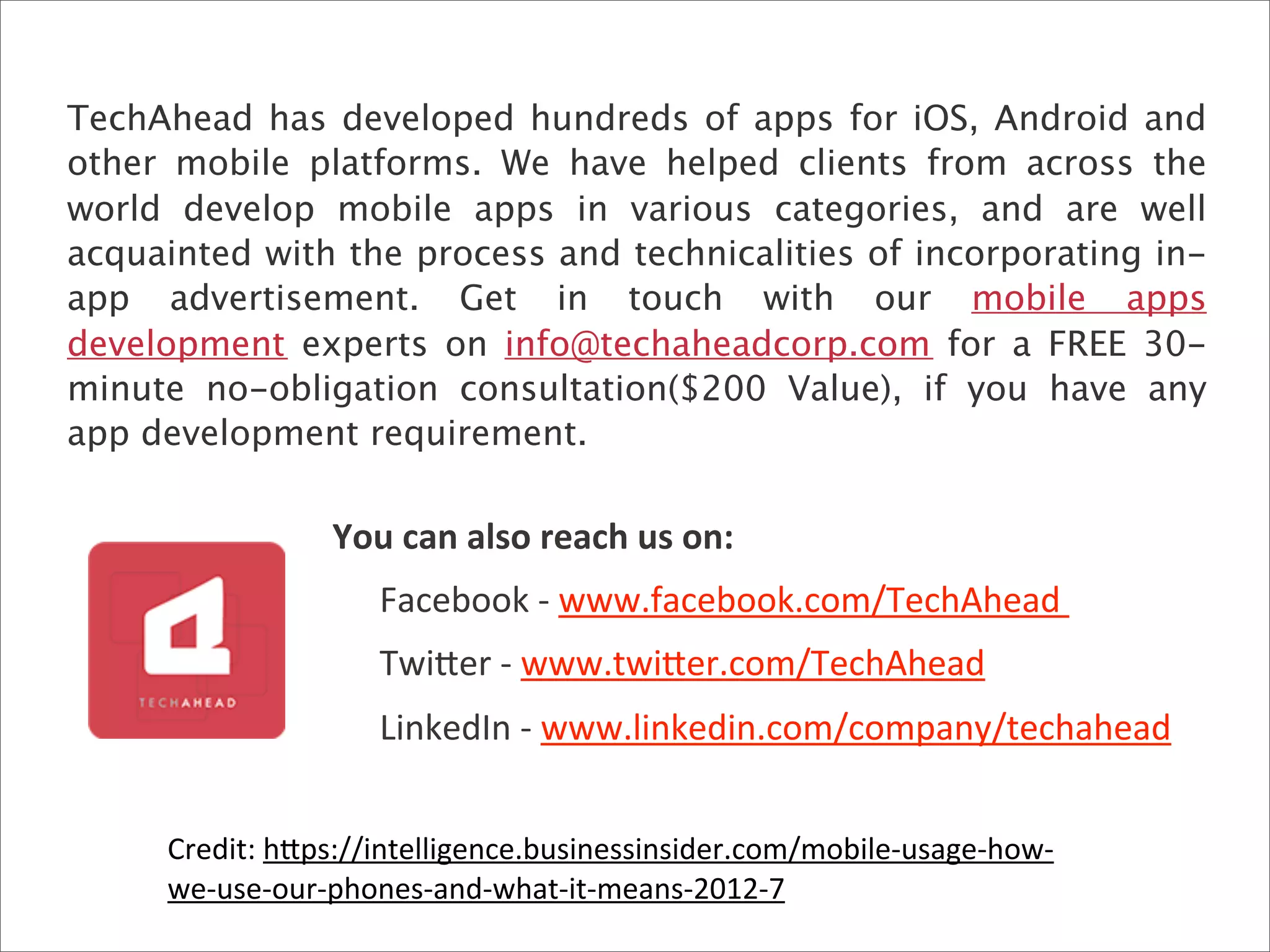 You	
  can	
  also	
  reach	
  us	
  on:
	
   Facebook	
  -­‐	
  www.facebook.com/TechAhead	
  
	
   Twi>er	
  -­‐	
  www.twi>er.com/TechAhead	
  
	
   LinkedIn	
  -­‐	
  www.linkedin.com/company/techahead
TechAhead has developed hundreds of apps for iOS, Android and
other mobile platforms. We have helped clients from across the
world develop mobile apps in various categories, and are well
acquainted with the process and technicalities of incorporating in-
app advertisement. Get in touch with our   mobile apps
development experts on info@techaheadcorp.com for a FREE 30-
minute no-obligation consultation($200 Value), if you have any
app development requirement.
Credit:	
  h>ps://intelligence.businessinsider.com/mobile-­‐usage-­‐how-­‐
we-­‐use-­‐our-­‐phones-­‐and-­‐what-­‐it-­‐means-­‐2012-­‐7
 