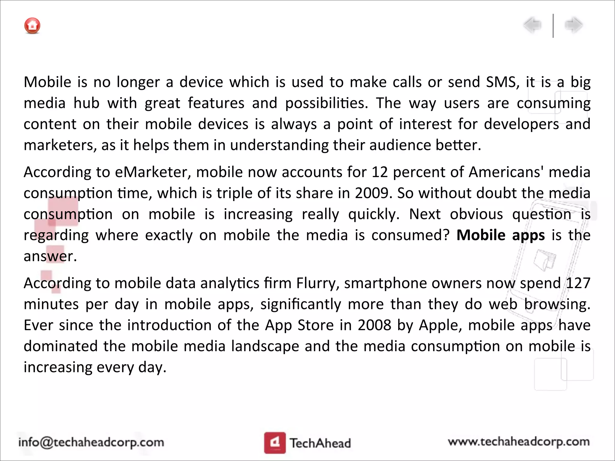Mobile	
  is	
  no	
  longer	
  a	
  device	
  which	
  is	
  used	
  to	
  make	
  calls	
  or	
  send	
  SMS,	
  it	
  is	
  a	
  big	
  
media	
   hub	
   with	
   great	
   features	
   and	
   possibili:es.	
   The	
   way	
   users	
   are	
   consuming	
  
content	
   on	
  their	
  mobile	
  devices	
  is	
  always	
  a	
  point	
  of	
  interest	
   for	
  developers	
  and	
  
marketers,	
  as	
  it	
  helps	
  them	
  in	
  understanding	
  their	
  audience	
  be>er.
According	
  to	
  eMarketer,	
  mobile	
  now	
  accounts	
  for	
  12	
  percent	
  of	
  Americans'	
  media	
  
consump:on	
  :me,	
  which	
  is	
  triple	
  of	
  its	
  share	
  in	
  2009.	
  So	
  without	
  doubt	
  the	
  media	
  
consump:on	
   on	
   mobile	
   is	
   increasing	
   really	
   quickly.	
   Next	
   obvious	
   ques:on	
   is	
  
regarding	
   where	
  exactly	
   on	
   mobile	
   the	
  media	
  is	
  consumed?	
   Mobile	
   apps	
   is	
  the	
  
answer.
According	
  to	
  mobile	
  data	
  analy:cs	
  ﬁrm	
  Flurry,	
  smartphone	
  owners	
  now	
  spend	
  127	
  
minutes	
  per	
   day	
  in	
  mobile	
  apps,	
  signiﬁcantly	
  more	
  than	
  they	
  do	
  web	
  browsing.	
  
Ever	
  since	
  the	
  introduc:on	
  of	
  the	
  App	
  Store	
  in	
  2008	
  by	
  Apple,	
  mobile	
  apps	
  have	
  
dominated	
  the	
  mobile	
  media	
  landscape	
  and	
  the	
  media	
  consump:on	
  on	
  mobile	
  is	
  
increasing	
  every	
  day.
 