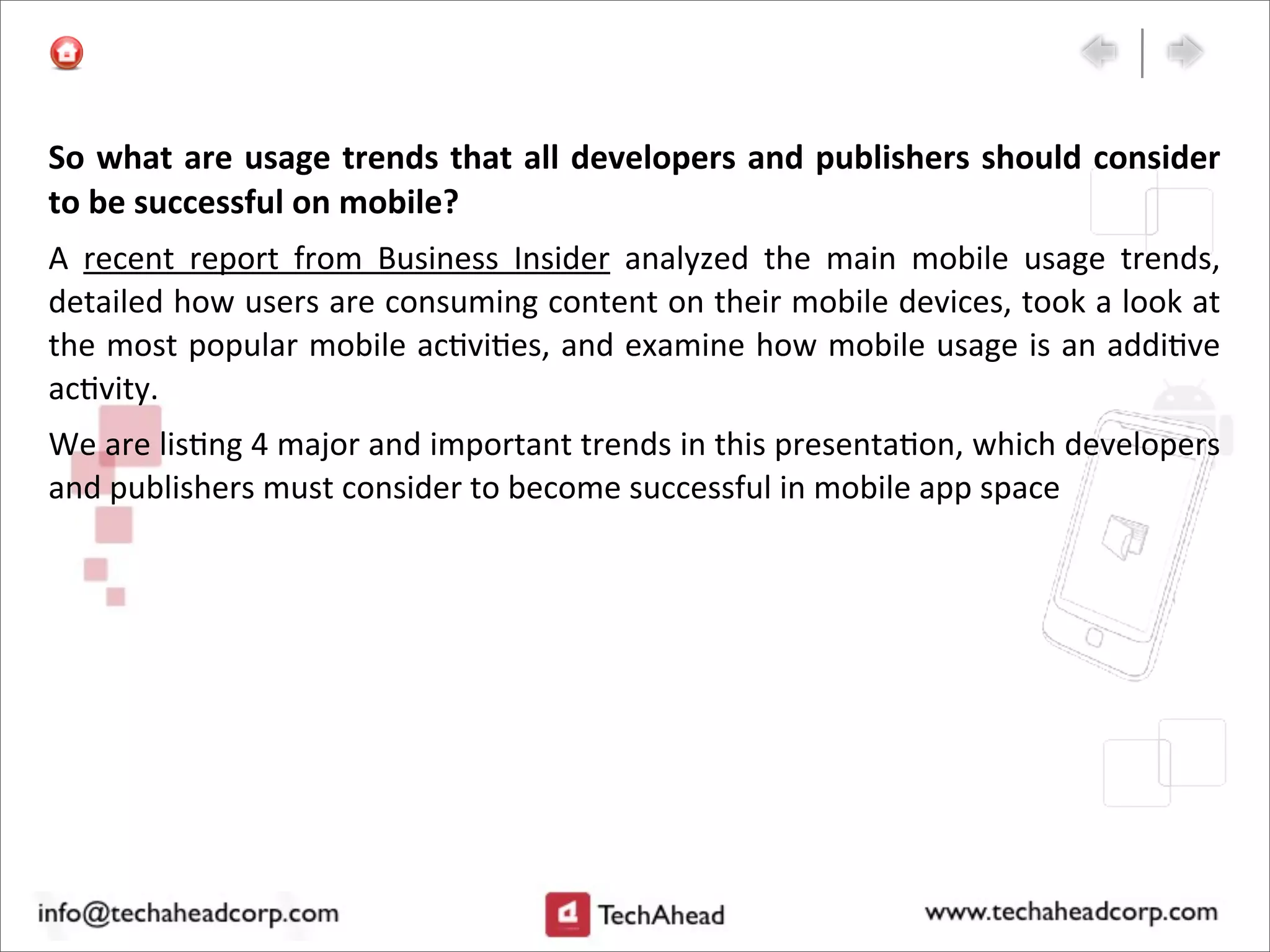 So	
  what	
  are	
  usage	
  trends	
  that	
  all	
  developers	
  and	
  publishers	
  should	
  consider	
  
to	
  be	
  successful	
  on	
  mobile?	
  
A	
   recent	
   report	
   from	
   Business	
   Insider	
   analyzed	
   the	
   main	
   mobile	
   usage	
   trends,	
  
detailed	
  how	
  users	
  are	
  consuming	
  content	
  on	
  their	
  mobile	
  devices,	
  took	
  a	
  look	
  at	
  
the	
  most	
  popular	
  mobile	
  ac:vi:es,	
  and	
  examine	
  how	
  mobile	
  usage	
  is	
  an	
  addi:ve	
  
ac:vity.
We	
  are	
  lis:ng	
  4	
  major	
  and	
  important	
  trends	
  in	
  this	
  presenta:on,	
  which	
  developers	
  
and	
  publishers	
  must	
  consider	
  to	
  become	
  successful	
  in	
  mobile	
  app	
  space
 