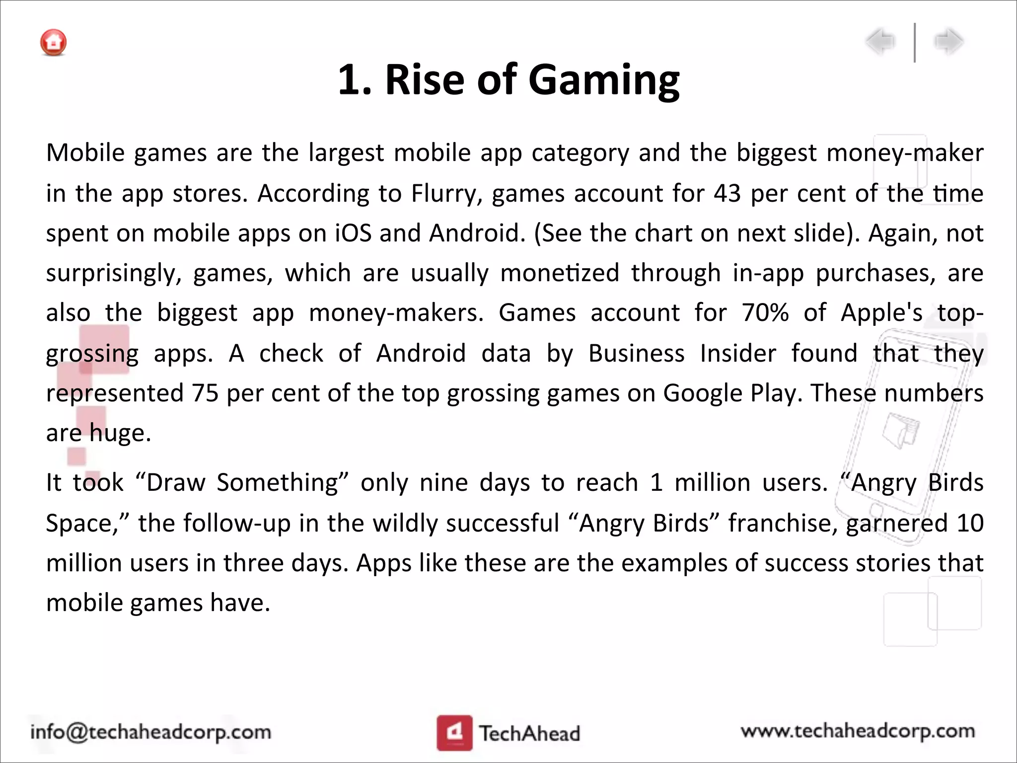 1.	
  Rise	
  of	
  Gaming
Mobile	
  games	
  are	
  the	
  largest	
  mobile	
  app	
  category	
  and	
  the	
  biggest	
  money-­‐maker	
  
in	
  the	
  app	
  stores.	
  According	
  to	
  Flurry,	
  games	
  account	
  for	
  43	
  per	
  cent	
  of	
  the	
  :me	
  
spent	
  on	
  mobile	
  apps	
  on	
  iOS	
  and	
  Android.	
  (See	
  the	
  chart	
  on	
  next	
  slide).	
  Again,	
  not	
  
surprisingly,	
   games,	
   which	
   are	
   usually	
  mone:zed	
  through	
  in-­‐app	
   purchases,	
   are	
  
also	
   the	
   biggest	
   app	
   money-­‐makers.	
   Games	
   account	
   for	
   70%	
   of	
   Apple's	
   top-­‐
grossing	
   apps.	
   A	
   check	
   of	
   Android	
   data	
   by	
   Business	
   Insider	
   found	
   that	
   they	
  
represented	
  75	
  per	
  cent	
  of	
  the	
  top	
  grossing	
  games	
  on	
  Google	
  Play.	
  These	
  numbers	
  
are	
  huge.
It	
   took	
  “Draw	
   Something”	
   only	
  nine	
  days	
   to	
   reach	
  1	
   million	
  users.	
   “Angry	
  Birds	
  
Space,”	
  the	
  follow-­‐up	
  in	
  the	
  wildly	
  successful	
  “Angry	
  Birds”	
  franchise,	
  garnered	
  10	
  
million	
  users	
  in	
  three	
  days.	
  Apps	
  like	
  these	
  are	
  the	
  examples	
  of	
  success	
  stories	
  that	
  
mobile	
  games	
  have.
 