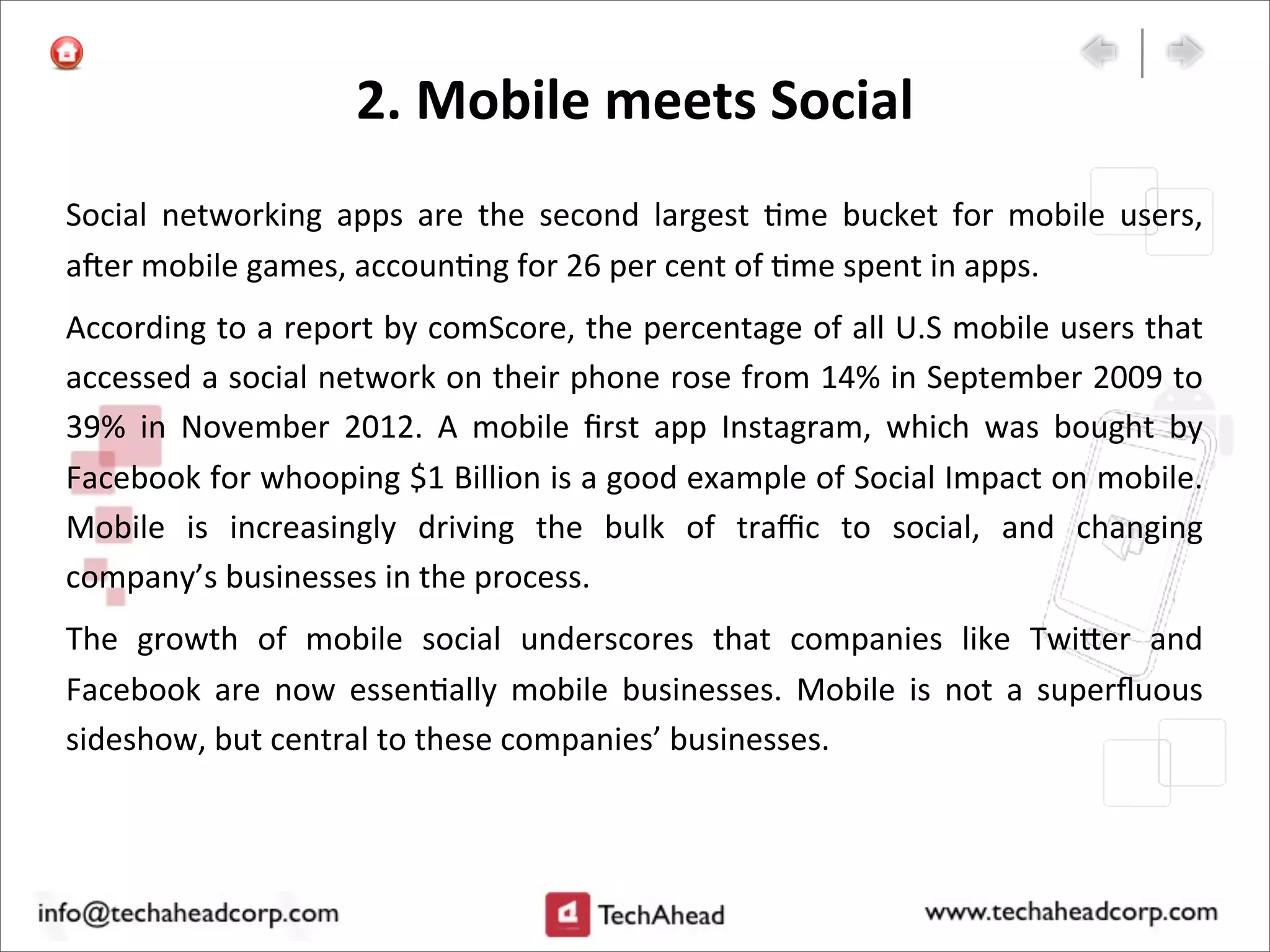 2.	
  Mobile	
  meets	
  Social	
  
Social	
   networking	
   apps	
   are	
   the	
   second	
   largest	
   :me	
   bucket	
   for	
   mobile	
   users,	
  
a`er	
  mobile	
  games,	
  accoun:ng	
  for	
  26	
  per	
  cent	
  of	
  :me	
  spent	
  in	
  apps.	
  
According	
  to	
  a	
  report	
  by	
  comScore,	
  the	
  percentage	
  of	
  all	
  U.S	
  mobile	
  users	
  that	
  
accessed	
  a	
  social	
  network	
  on	
  their	
  phone	
  rose	
  from	
  14%	
  in	
  September	
  2009	
  to	
  
39%	
   in	
   November	
   2012.	
   A	
   mobile	
   ﬁrst	
   app	
   Instagram,	
   which	
   was	
   bought	
   by	
  
Facebook	
  for	
  whooping	
  $1	
  Billion	
  is	
  a	
  good	
  example	
  of	
  Social	
  Impact	
  on	
  mobile.	
  
Mobile	
   is	
   increasingly	
   driving	
   the	
   bulk	
   of	
   traﬃc	
   to	
   social,	
   and	
   changing	
  
company’s	
  businesses	
  in	
  the	
  process.
The	
   growth	
   of	
   mobile	
   social	
   underscores	
   that	
   companies	
   like	
   Twi>er	
   and	
  
Facebook	
   are	
   now	
   essen:ally	
   mobile	
   businesses.	
   Mobile	
   is	
   not	
   a	
   superﬂuous	
  
sideshow,	
  but	
  central	
  to	
  these	
  companies’	
  businesses.
 