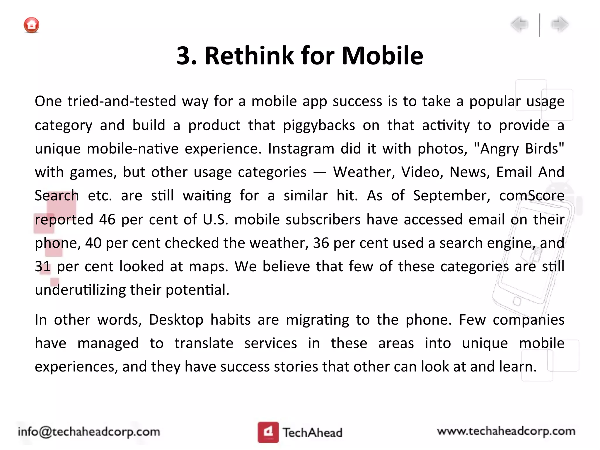 3.	
  Rethink	
  for	
  Mobile
One	
  tried-­‐and-­‐tested	
  way	
  for	
  a	
  mobile	
  app	
  success	
  is	
  to	
  take	
  a	
  popular	
  usage	
  
category	
   and	
   build	
   a	
   product	
   that	
   piggybacks	
   on	
   that	
   ac:vity	
   to	
   provide	
   a	
  
unique	
  mobile-­‐na:ve	
  experience.	
  Instagram	
  did	
  it	
  with	
  photos,	
  "Angry	
  Birds"	
  
with	
  games,	
  but	
  other	
  usage	
  categories	
  —	
  Weather,	
  Video,	
  News,	
  Email	
  And	
  
Search	
   etc.	
   are	
   s:ll	
   wai:ng	
   for	
   a	
   similar	
   hit.	
   As	
   of	
   September,	
   comScore	
  
reported	
  46	
  per	
  cent	
  of	
  U.S.	
  mobile	
  subscribers	
  have	
  accessed	
  email	
  on	
  their	
  
phone,	
  40	
  per	
  cent	
  checked	
  the	
  weather,	
  36	
  per	
  cent	
  used	
  a	
  search	
  engine,	
  and	
  
31	
  per	
  cent	
  looked	
  at	
  maps.	
  We	
  believe	
  that	
  few	
  of	
  these	
  categories	
  are	
  s:ll	
  
underu:lizing	
  their	
  poten:al.
In	
   other	
   words,	
   Desktop	
   habits	
   are	
   migra:ng	
   to	
   the	
   phone.	
   Few	
   companies	
  
have	
   managed	
   to	
   translate	
   services	
   in	
   these	
   areas	
   into	
   unique	
   mobile	
  
experiences,	
  and	
  they	
  have	
  success	
  stories	
  that	
  other	
  can	
  look	
  at	
  and	
  learn.	
  
 