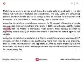 Mobile	
  is	
  no	
  longer	
  a	
  device	
  which	
  is	
  used	
  to	
  make	
  calls	
  or	
  send	
  SMS,	
  it	
  is	
  a	
  big	
  
media	
   hub	
   with	
   great	
   features	
   and	
   possibili:es.	
   The	
   way	
   users	
   are	
   consuming	
  
content	
   on	
  their	
  mobile	
  devices	
  is	
  always	
  a	
  point	
  of	
  interest	
   for	
  developers	
  and	
  
marketers,	
  as	
  it	
  helps	
  them	
  in	
  understanding	
  their	
  audience	
  be>er.
According	
  to	
  eMarketer,	
  mobile	
  now	
  accounts	
  for	
  12	
  percent	
  of	
  Americans'	
  media	
  
consump:on	
  :me,	
  which	
  is	
  triple	
  of	
  its	
  share	
  in	
  2009.	
  So	
  without	
  doubt	
  the	
  media	
  
consump:on	
   on	
   mobile	
   is	
   increasing	
   really	
   quickly.	
   Next	
   obvious	
   ques:on	
   is	
  
regarding	
   where	
  exactly	
   on	
   mobile	
   the	
  media	
  is	
  consumed?	
   Mobile	
   apps	
   is	
  the	
  
answer.
According	
  to	
  mobile	
  data	
  analy:cs	
  ﬁrm	
  Flurry,	
  smartphone	
  owners	
  now	
  spend	
  127	
  
minutes	
  per	
   day	
  in	
  mobile	
  apps,	
  signiﬁcantly	
  more	
  than	
  they	
  do	
  web	
  browsing.	
  
Ever	
  since	
  the	
  introduc:on	
  of	
  the	
  App	
  Store	
  in	
  2008	
  by	
  Apple,	
  mobile	
  apps	
  have	
  
dominated	
  the	
  mobile	
  media	
  landscape	
  and	
  the	
  media	
  consump:on	
  on	
  mobile	
  is	
  
increasing	
  every	
  day.
 