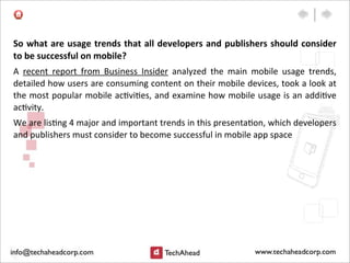 So	
  what	
  are	
  usage	
  trends	
  that	
  all	
  developers	
  and	
  publishers	
  should	
  consider	
  
to	
  be	
  successful	
  on	
  mobile?	
  
A	
   recent	
   report	
   from	
   Business	
   Insider	
   analyzed	
   the	
   main	
   mobile	
   usage	
   trends,	
  
detailed	
  how	
  users	
  are	
  consuming	
  content	
  on	
  their	
  mobile	
  devices,	
  took	
  a	
  look	
  at	
  
the	
  most	
  popular	
  mobile	
  ac:vi:es,	
  and	
  examine	
  how	
  mobile	
  usage	
  is	
  an	
  addi:ve	
  
ac:vity.
We	
  are	
  lis:ng	
  4	
  major	
  and	
  important	
  trends	
  in	
  this	
  presenta:on,	
  which	
  developers	
  
and	
  publishers	
  must	
  consider	
  to	
  become	
  successful	
  in	
  mobile	
  app	
  space
 