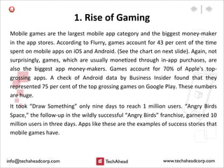 1.	
  Rise	
  of	
  Gaming
Mobile	
  games	
  are	
  the	
  largest	
  mobile	
  app	
  category	
  and	
  the	
  biggest	
  money-­‐maker	
  
in	
  the	
  app	
  stores.	
  According	
  to	
  Flurry,	
  games	
  account	
  for	
  43	
  per	
  cent	
  of	
  the	
  :me	
  
spent	
  on	
  mobile	
  apps	
  on	
  iOS	
  and	
  Android.	
  (See	
  the	
  chart	
  on	
  next	
  slide).	
  Again,	
  not	
  
surprisingly,	
   games,	
   which	
   are	
   usually	
  mone:zed	
  through	
  in-­‐app	
   purchases,	
   are	
  
also	
   the	
   biggest	
   app	
   money-­‐makers.	
   Games	
   account	
   for	
   70%	
   of	
   Apple's	
   top-­‐
grossing	
   apps.	
   A	
   check	
   of	
   Android	
   data	
   by	
   Business	
   Insider	
   found	
   that	
   they	
  
represented	
  75	
  per	
  cent	
  of	
  the	
  top	
  grossing	
  games	
  on	
  Google	
  Play.	
  These	
  numbers	
  
are	
  huge.
It	
   took	
  “Draw	
   Something”	
   only	
  nine	
  days	
   to	
   reach	
  1	
   million	
  users.	
   “Angry	
  Birds	
  
Space,”	
  the	
  follow-­‐up	
  in	
  the	
  wildly	
  successful	
  “Angry	
  Birds”	
  franchise,	
  garnered	
  10	
  
million	
  users	
  in	
  three	
  days.	
  Apps	
  like	
  these	
  are	
  the	
  examples	
  of	
  success	
  stories	
  that	
  
mobile	
  games	
  have.
 