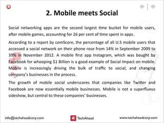 2.	
  Mobile	
  meets	
  Social	
  
Social	
   networking	
   apps	
   are	
   the	
   second	
   largest	
   :me	
   bucket	
   for	
   mobile	
   users,	
  
a`er	
  mobile	
  games,	
  accoun:ng	
  for	
  26	
  per	
  cent	
  of	
  :me	
  spent	
  in	
  apps.	
  
According	
  to	
  a	
  report	
  by	
  comScore,	
  the	
  percentage	
  of	
  all	
  U.S	
  mobile	
  users	
  that	
  
accessed	
  a	
  social	
  network	
  on	
  their	
  phone	
  rose	
  from	
  14%	
  in	
  September	
  2009	
  to	
  
39%	
   in	
   November	
   2012.	
   A	
   mobile	
   ﬁrst	
   app	
   Instagram,	
   which	
   was	
   bought	
   by	
  
Facebook	
  for	
  whooping	
  $1	
  Billion	
  is	
  a	
  good	
  example	
  of	
  Social	
  Impact	
  on	
  mobile.	
  
Mobile	
   is	
   increasingly	
   driving	
   the	
   bulk	
   of	
   traﬃc	
   to	
   social,	
   and	
   changing	
  
company’s	
  businesses	
  in	
  the	
  process.
The	
   growth	
   of	
   mobile	
   social	
   underscores	
   that	
   companies	
   like	
   Twi>er	
   and	
  
Facebook	
   are	
   now	
   essen:ally	
   mobile	
   businesses.	
   Mobile	
   is	
   not	
   a	
   superﬂuous	
  
sideshow,	
  but	
  central	
  to	
  these	
  companies’	
  businesses.
 