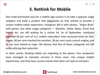 3.	
  Rethink	
  for	
  Mobile
One	
  tried-­‐and-­‐tested	
  way	
  for	
  a	
  mobile	
  app	
  success	
  is	
  to	
  take	
  a	
  popular	
  usage	
  
category	
   and	
   build	
   a	
   product	
   that	
   piggybacks	
   on	
   that	
   ac:vity	
   to	
   provide	
   a	
  
unique	
  mobile-­‐na:ve	
  experience.	
  Instagram	
  did	
  it	
  with	
  photos,	
  "Angry	
  Birds"	
  
with	
  games,	
  but	
  other	
  usage	
  categories	
  —	
  Weather,	
  Video,	
  News,	
  Email	
  And	
  
Search	
   etc.	
   are	
   s:ll	
   wai:ng	
   for	
   a	
   similar	
   hit.	
   As	
   of	
   September,	
   comScore	
  
reported	
  46	
  per	
  cent	
  of	
  U.S.	
  mobile	
  subscribers	
  have	
  accessed	
  email	
  on	
  their	
  
phone,	
  40	
  per	
  cent	
  checked	
  the	
  weather,	
  36	
  per	
  cent	
  used	
  a	
  search	
  engine,	
  and	
  
31	
  per	
  cent	
  looked	
  at	
  maps.	
  We	
  believe	
  that	
  few	
  of	
  these	
  categories	
  are	
  s:ll	
  
underu:lizing	
  their	
  poten:al.
In	
   other	
   words,	
   Desktop	
   habits	
   are	
   migra:ng	
   to	
   the	
   phone.	
   Few	
   companies	
  
have	
   managed	
   to	
   translate	
   services	
   in	
   these	
   areas	
   into	
   unique	
   mobile	
  
experiences,	
  and	
  they	
  have	
  success	
  stories	
  that	
  other	
  can	
  look	
  at	
  and	
  learn.	
  
 