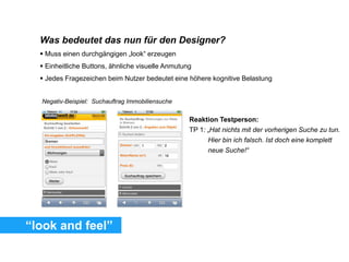 “look and feel”
Was bedeutet das nun für den Designer?
 Muss einen durchgängigen „look“ erzeugen
 Einheitliche Buttons, ähnliche visuelle Anmutung
 Jedes Fragezeichen beim Nutzer bedeutet eine höhere kognitive Belastung
Reaktion Testperson:
TP 1: „Hat nichts mit der vorherigen Suche zu tun.
Hier bin ich falsch. Ist doch eine komplett
neue Suche!“
Negativ-Beispiel: Suchauftrag Immobiliensuche
 