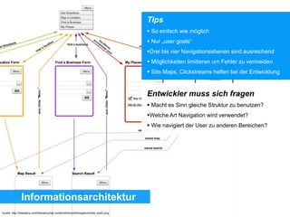 Informationsarchitektur
Tips
 So einfach wie möglich
 Nur „user goals“
Drei bis vier Navigationsebenen sind ausreichend
 Möglichkeiten limitieren um Fehler zu vermeiden
 Site Maps, Clickstreams helfen bei der Entwicklung
Entwickler muss sich fragen
 Macht es Sinn gleiche Struktur zu benutzen?
Welche Art Navigation wird verwendet?
 Wie navigiert der User zu anderen Bereichen?
Quelle: http://lilianatroy.com/lilianatroy/wp-content/themes/lt/images/mobile_web2.png
 