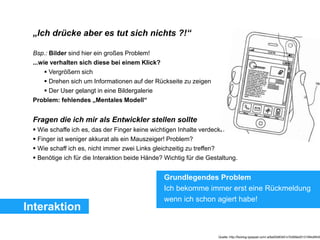 Interaktion
„Ich drücke aber es tut sich nichts ?!“
Bsp.: Bilder sind hier ein großes Problem!
...wie verhalten sich diese bei einem Klick?
 Vergrößern sich
 Drehen sich um Informationen auf der Rückseite zu zeigen
 Der User gelangt in eine Bildergalerie
Problem: fehlendes „Mentales Modell“
Fragen die ich mir als Entwickler stellen sollte
 Wie schaffe ich es, das der Finger keine wichtigen Inhalte verdeckt?
 Finger ist weniger akkurat als ein Mauszeiger! Problem?
 Wie schaff ich es, nicht immer zwei Links gleichzeitig zu treffen?
 Benötige ich für die Interaktion beide Hände? Wichtig für die Gestaltung.
Quelle: http://fscklog.typepad.com/.a/6a00d83451c7b569e201310f4c6f439
Grundlegendes Problem
Ich bekomme immer erst eine Rückmeldung
wenn ich schon agiert habe!
 