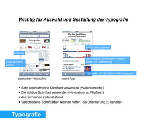Wichtig für Auswahl und Gestaltung der Typografie
unlesbar
muss gezoomt
werden
lesbar ohne zoomen
ist perfekt auf die Seitenbreite angepasst
verschiedene Schrifttypen /-farben
helfen zur Orientierung
Typografie
 Sehr kontrastreiche Schriftart verwenden (Außenbereiche)
 Die richtige Schriftart verwenden (Navigation vs. Fließtext)
 Ausreichender Zeilenabstand
 Verschiedene Schriftfarben können helfen, die Orientierung zu behalten
stationärer Webauftritt native App
 