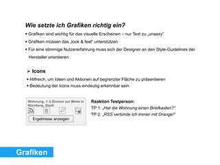  Icons
 Hilfreich, um Ideen und Aktionen auf begrenzter Fläche zu präsentieren
 Bedeutung der Icons muss eindeutig erkennbar sein
Reaktion Testperson:
TP 1: „Hat die Wohnung einen Briefkasten?“
TP 2: „RSS verbinde ich immer mit Orange!“
Grafiken
Wie setzte ich Grafiken richtig ein?
 Grafiken sind wichtig für das visuelle Erscheinen – nur Text zu „unsexy“
 Grafiken müssen das „look & feel“ unterstützen
 Für eine stimmige Nutzererfahrung muss sich der Designer an den Style-Guidelines der
Hersteller orientieren
 