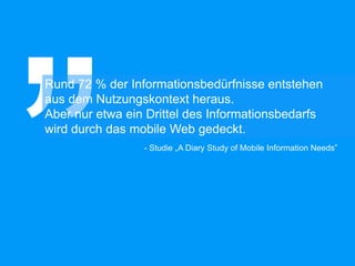 Rund 72 % der Informationsbedürfnisse entstehen
aus dem Nutzungskontext heraus.
Aber nur etwa ein Drittel des Informationsbedarfs
wird durch das mobile Web gedeckt.
- Studie „A Diary Study of Mobile Information Needs”
 