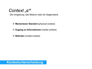 Kontextunterscheidung
Context „c“
Die Umgebung, das Medium oder ein Gegenstand.
 Momentaner Standort (physical context)
 Zugang zu Informationen (media context)
 Befinden (modal context)
 