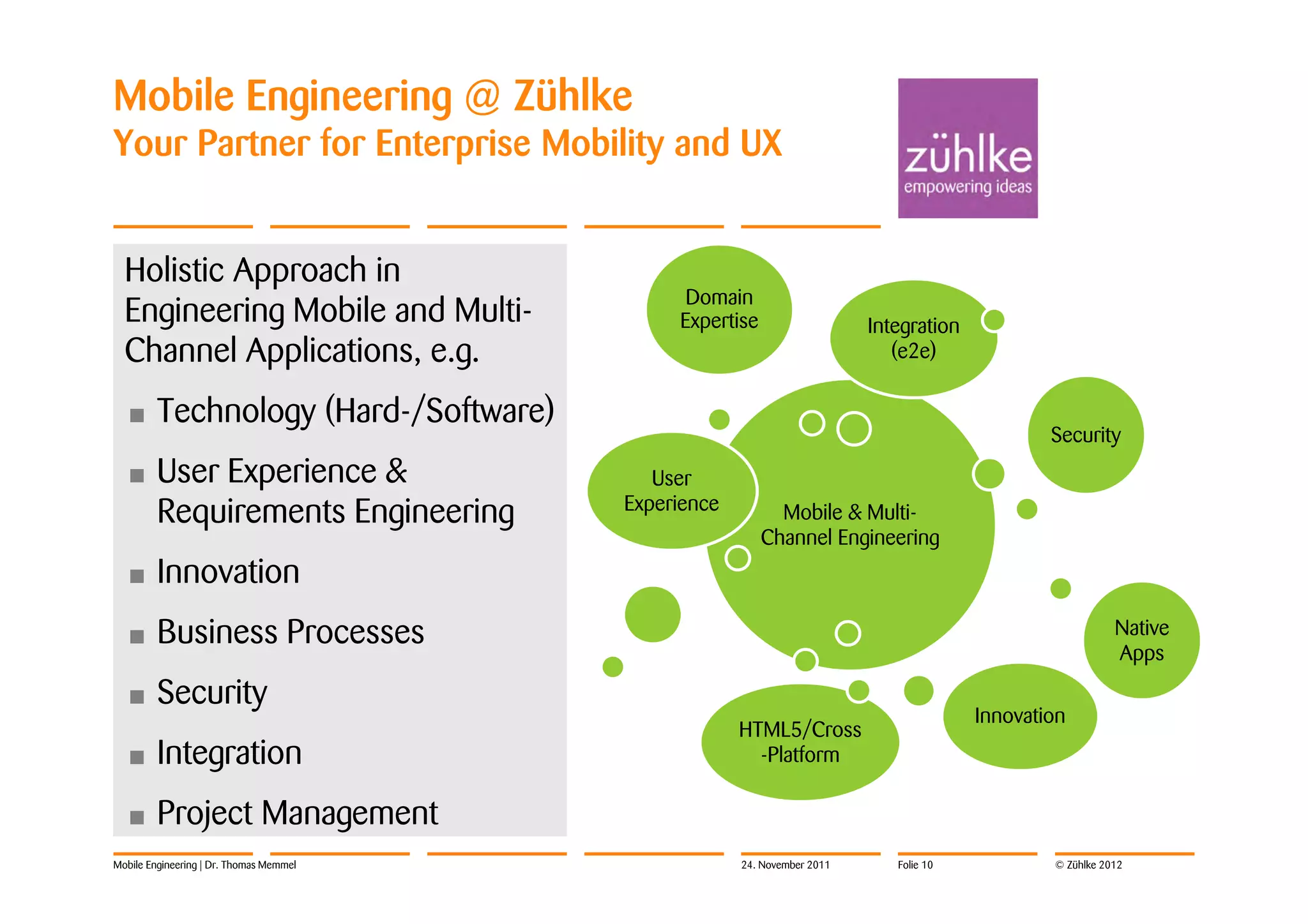 Mobile Engineering @ Zühlke
Your Partner for Enterprise Mobility and UX


  Holistic Approach in
                                               Domain
  Engineering Mobile and Multi-               Expertise                   Integration
  Channel Applications, e.g.                                                 (e2e)

  •      Technology (Hard-/Software)
                                                                                                Security
  •      User Experience &                  User
         Requirements Engineering        Experience         Mobile & Multi-
                                                          Channel Engineering
  •      Innovation
  •      Business Processes                                                                                Native
                                                                                                           Apps
  •      Security
                                                                                        Innovation
                                                      HTML5/Cross
  •      Integration                                    -Platform

  •      Project Management
Mobile Engineering | Dr. Thomas Memmel                24. November 2011      Folie 10           © Zühlke 2012
 