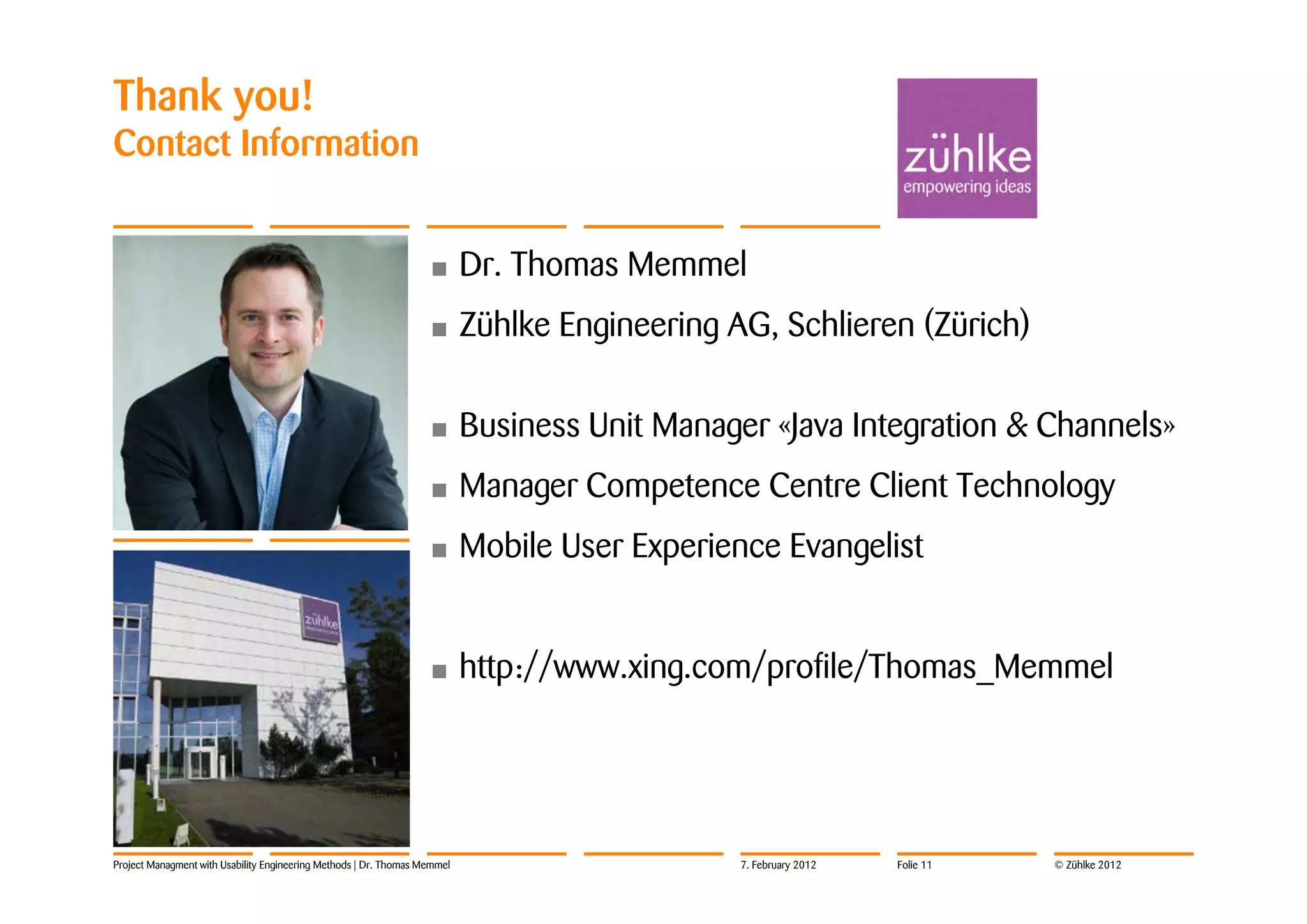 Thank you!
Contact Information


                                                                   •       Dr. Thomas Memmel
                                                                   •       Zühlke Engineering AG, Schlieren (Zürich)

                                                                   •       Business Unit Manager «Java Integration & Channels»
                                                                   •       Manager Competence Centre Client Technology
                                                                   •       Mobile User Experience Evangelist


                                                                   •       http://www.xing.com/profile/Thomas_Memmel




Project Managment with Usability Engineering Methods | Dr. Thomas Memmel                       7. February 2012   Folie 11   © Zühlke 2012
 