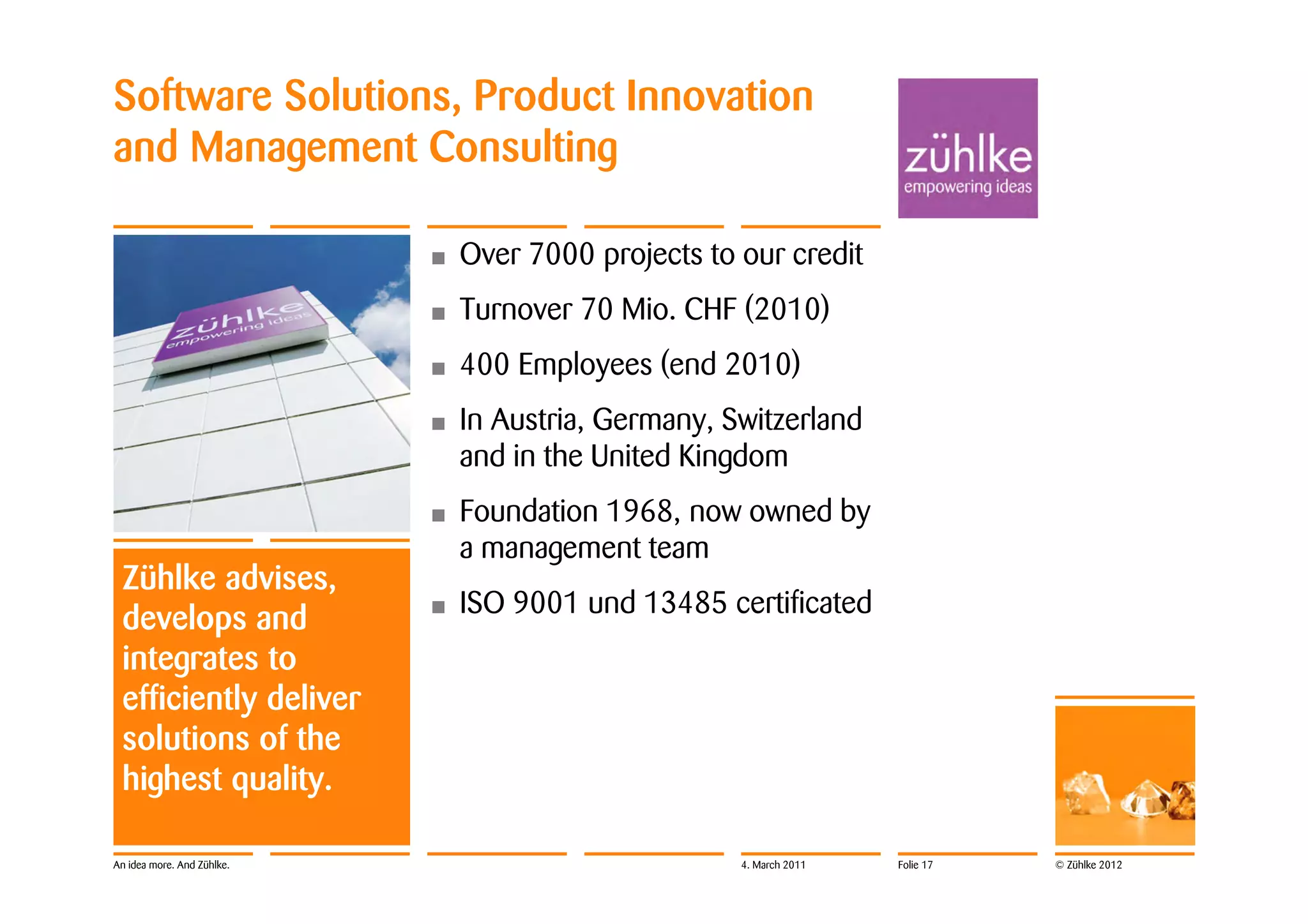 Software Solutions, Product Innovation
and Management Consulting

                            •   Over 7000 projects to our credit
                            •   Turnover 70 Mio. CHF (2010)
                            •   400 Employees (end 2010)
                            •   In Austria, Germany, Switzerland
                                and in the United Kingdom
                            •   Foundation 1968, now owned by
                                a management team
 Zühlke advises,
                            •   ISO 9001 und 13485 certificated
 develops and
 integrates to
 efficiently deliver
 solutions of the
 highest quality.

An idea more. And Zühlke.                             4. March 2011   Folie 17   © Zühlke 2012
 