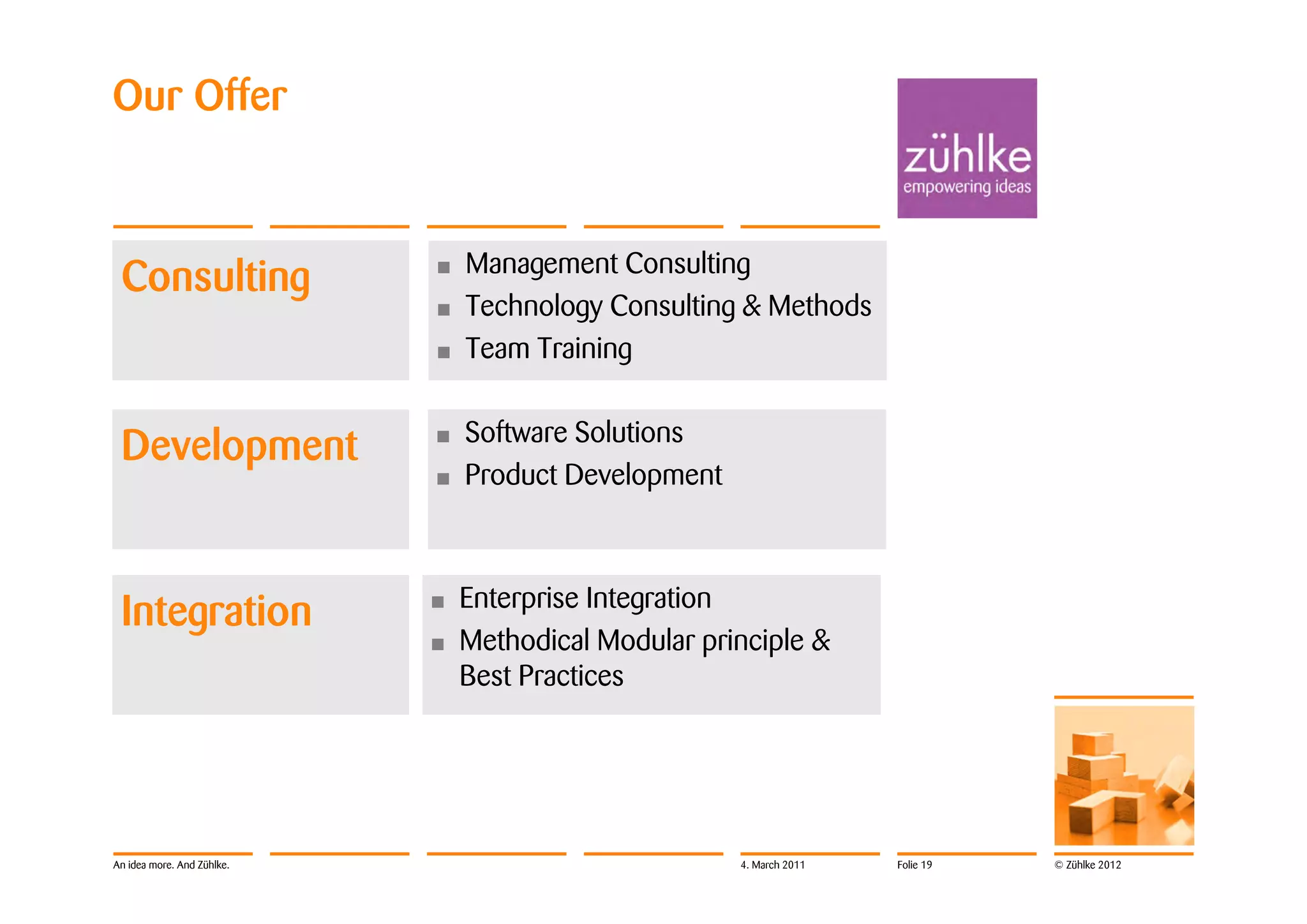 Our Offer


                                Management Consulting
 Consulting                 •
                            •   Technology Consulting & Methods
                            •   Team Training

                                Software Solutions
 Development                •
                            •   Product Development



                                Enterprise Integration
 Integration                •
                            •   Methodical Modular principle &
                                Best Practices




An idea more. And Zühlke.                             4. March 2011   Folie 19   © Zühlke 2012
 