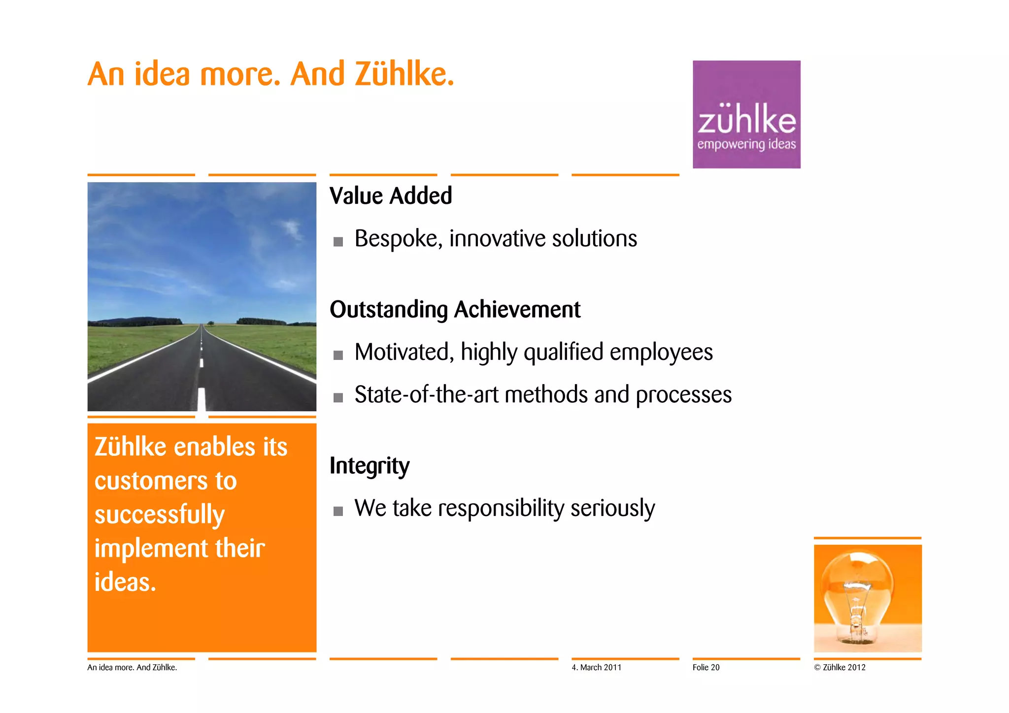 An idea more. And Zühlke.


                            Value Added
                            •   Bespoke, innovative solutions

                            Outstanding Achievement
                            •   Motivated, highly qualified employees
                            •   State-of-the-art methods and processes

 Zühlke enables its
                            Integrity
 customers to
 successfully               •   We take responsibility seriously
 implement their
 ideas.


An idea more. And Zühlke.                              4. March 2011   Folie 20   © Zühlke 2012
 