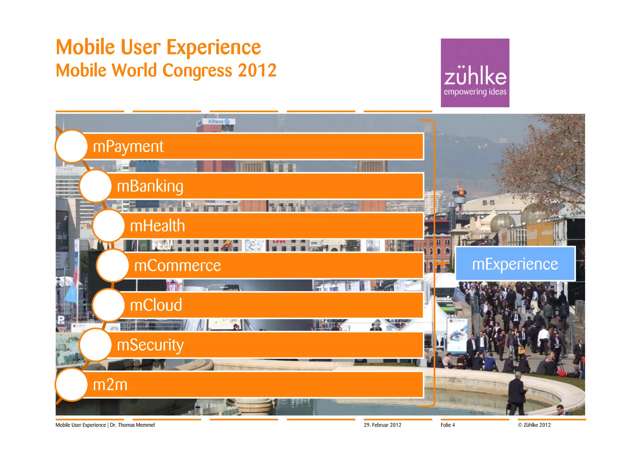 Mobile User Experience
Mobile World Congress 2012



               mPayment

                         mBanking

                               mHealth

                                 mCommerce                                mExperience

                               mCloud

                         mSecurity

               m2m

Mobile User Experience | Dr. Thomas Memmel   29. Februar 2012   Folie 4        © Zühlke 2012
 